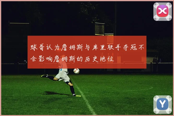 球哥认为詹姆斯与库里联手夺冠不会影响詹姆斯的历史地位